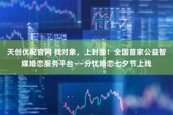 天创优配官网 找对象，上封面！全国首家公益智媒婚恋服务平台——分忧婚恋七夕节上线