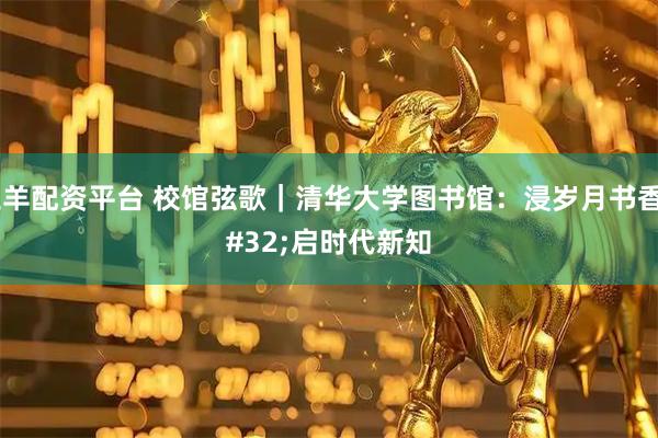 三羊配资平台 校馆弦歌｜清华大学图书馆：浸岁月书香 启时代新知